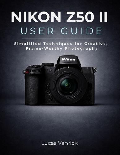Nikon Z50 II User Guide: Simplified Techniques for Creative, Frame-Worthy Photography