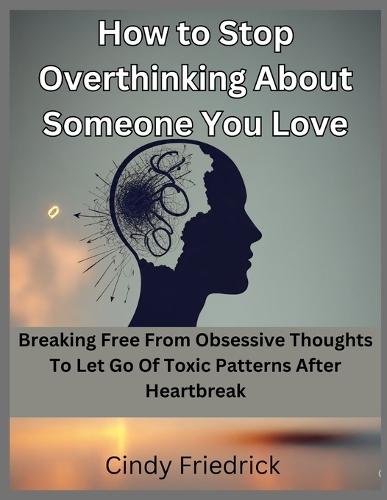 How to Stop Overthinking About Someone You Love: Breaking Free From Obsessive Thoughts to Let Go of Toxic Patterns After Heartbreak