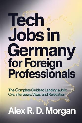 Tech Jobs in Germany for Foreign Professionals: The Complete Guide to Landing a Job; CVs, Interviews, Visas, and Relocation