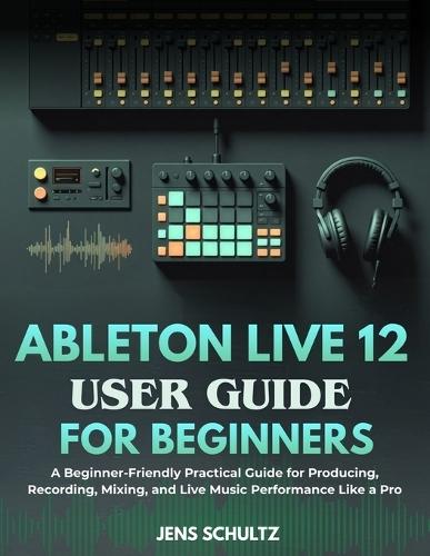 Ableton Live 12 User Guide for Beginners: A Beginner-Friendly Practical Guide for Producing, Recording, Mixing, and Live Music Performance Like a Pro