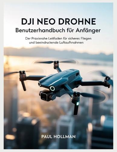 DJI Neo Drohne - Benutzerhandbuch für Anfänger: Der praxisnahe Leitfaden für sicheres Fliegen und beeindruckende Luftaufnahmen