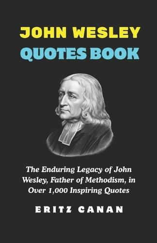 John Wesley Quotes Book: The Enduring Legacy of John Wesley, Father of Methodism, in Over 1,000 Inspiring Quotes