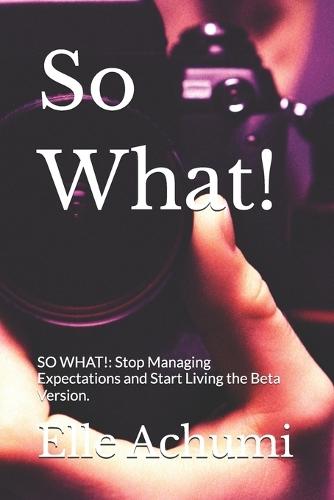 So What!: SO WHAT!: Stop Managing Expectations and Start Living the Beta Version.