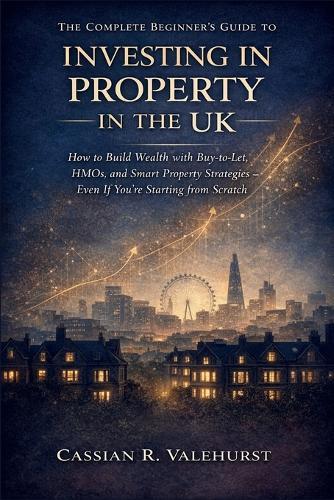 The Complete Beginner's Guide to Investing in Property in the UK: How to Build Wealth with Buy-to-Let, HMOs, and Smart Property Strategies - Even If You're Starting from Scratch