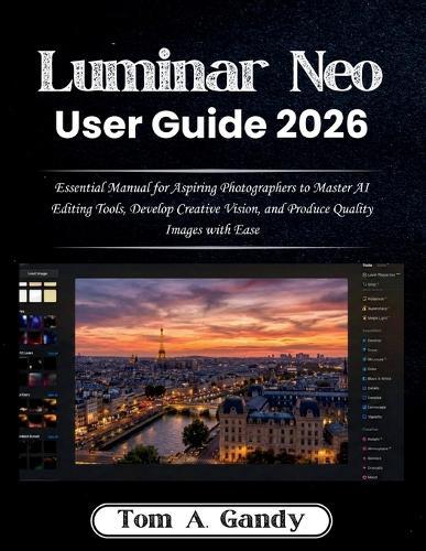 Luminar Neo User Guide 2026: Essential Manual for Aspiring Photographers to Master AI Editing Tools, Develop Creative Vision, and Produce Quality Images with Ease
