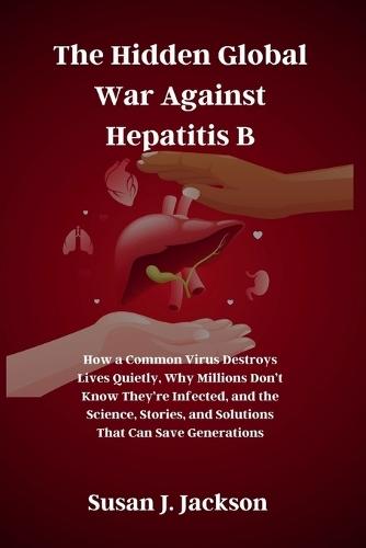 The Hidden Global War Against Hepatitis B: How a Common Virus Destroys Lives Quietly, Why Millions Don't Know They're Infected, and the Science, Stories, and Solutions That Can Save Generations