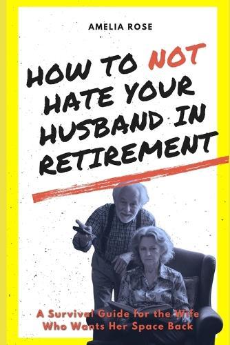 How to Not Hate Your Husband in Retirement: A Survival Guide for the Wife Who Wants Her Space Back