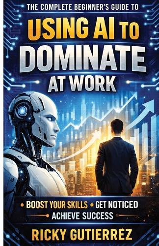 The Complete Beginners Guide to using AI to dominate at Work: Boost Your Skills Get Noticed Achieve Success