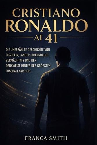 Cristiano Ronaldo Mit 41: Die Unerzählte Geschichte Von Disziplin, Langer Lebensdauer, Vermächtnis Und Der Denkweise Hinter Der Grössten Fussballkarriere
