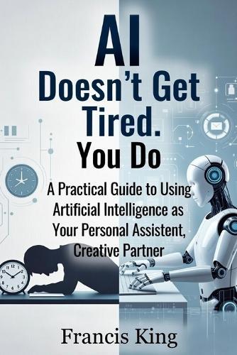 AI Doesn't Get Tired. You Do.: A Practical Guide To Using Artificial Intelligence As Your Personal Assistant, Creative Partner