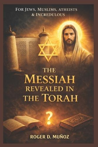 The Messiah Revealed in the Torah: For Jews, Muslims, Atheists & Incredulous