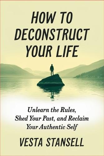 How to Deconstruct Your Life: Unlearn the Rules, Shed Your Past, and Reclaim You Authentic Self
