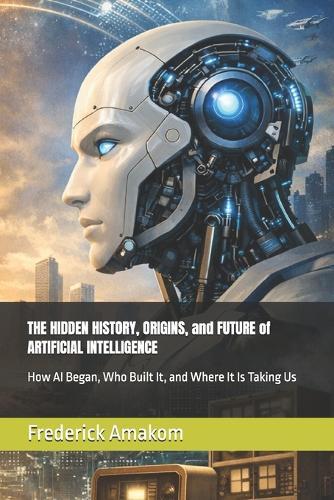 THE HIDDEN HISTORY, ORIGINS, and FUTURE of ARTIFICIAL INTELLIGENCE: How AI Began, Who Built It, and Where It Is Taking Us