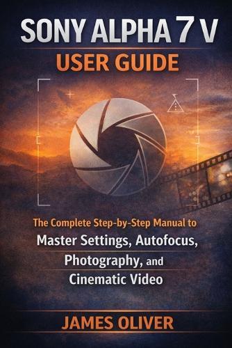Sony Alpha 7 V User Guide: The Complete Step-by-Step Manual to Master Settings, Autofocus, Photography, and Cinematic Video