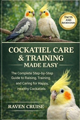 Cockatiel Care & Training Made Easy: The Complete Step-by-Step Guide to Raising, Training, and Caring for Happy, Healthy Cockatiels.