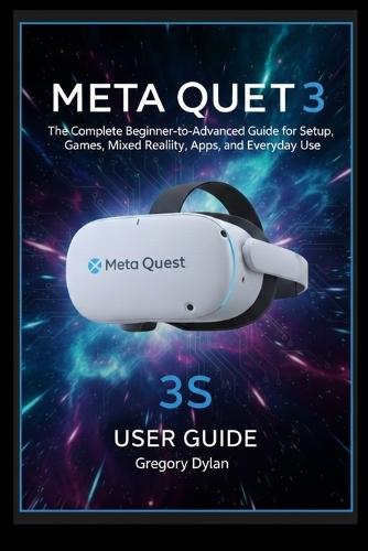 Meta Quest 3S User Guide: The Complete Beginner-to-Advanced Guide for Setup, Games, Mixed Reality, Apps, and Everyday Use