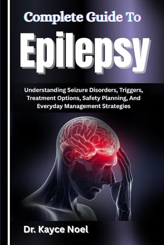 Complete Guide To Epilepsy: Understanding Seizure Disorders, Triggers, Treatment Options, Safety Planning, And Everyday Management Strategies