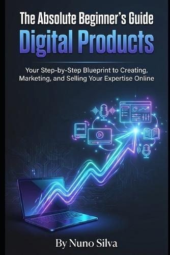 The Absolute Beginner's Guide to Digital Products: Your Step-by-Step Blueprint to Creating, Marketing, and Selling Your Expertise Online