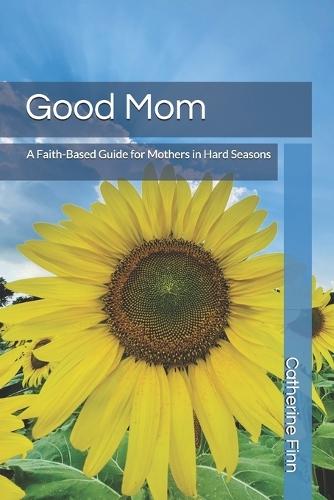 Good Mom: A Faith Based Guide for Mothers in Hard Seasons