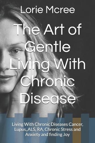 The Art of Gentle Living With Chronic Disease: Living With Chronic Diseases Cancer, Lupus, ALS, RA, Chronic Stress and Anxiety and finding Joy