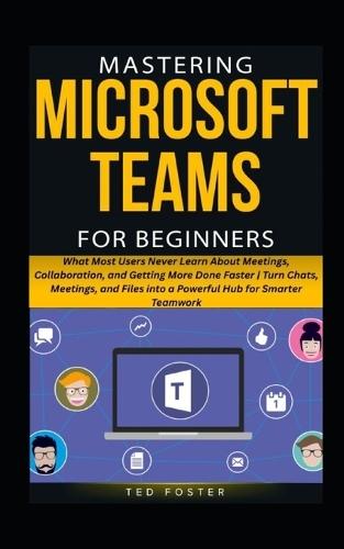 Mastering Microsoft Teams for Beginners: What Most Users Never Learn About Meetings, Collaboration, and Getting More Done Faster Turn Chats, Meetings, and Files into a Powerful Hub for Smarter Team