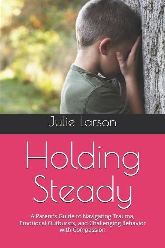 Holding Steady: A Parent's Guide to Navigating Trauma, Emotional Outbursts, and Challenging Behavior with Compassion