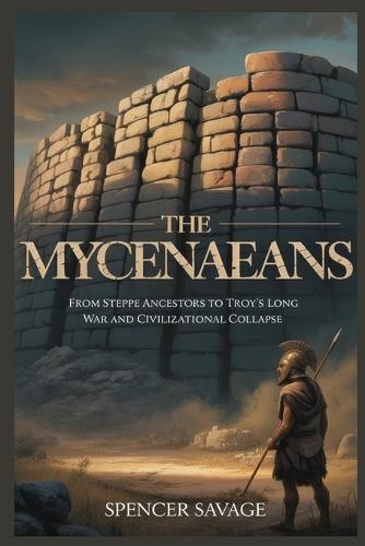 The Mycenaeans: From Steppe Ancestors to Troy's Long War and Civilizational Collapse