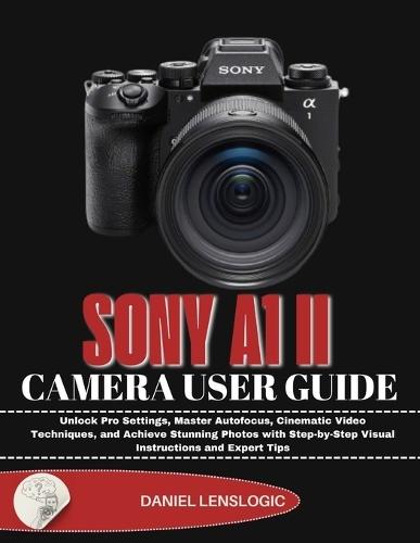 Sony A1 II Camera User Guide: Unlock Pro Settings, Master Autofocus, Cinematic Video Techniques, and Achieve Stunning Photos with Step-by-Step Visual Instructions and Expert Tips