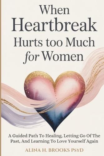 When Heartbreak Hurts Too Much For Women: A Guided Path To Healing, Letting Go Of The Past, And Learning To Love Yourself Again