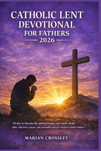 Catholic Lent Devotional for Fathers 2026: 40 days to become the spiritual leader your family needs: daily reflections, prayers, and actionable steps for modern catholic fathers