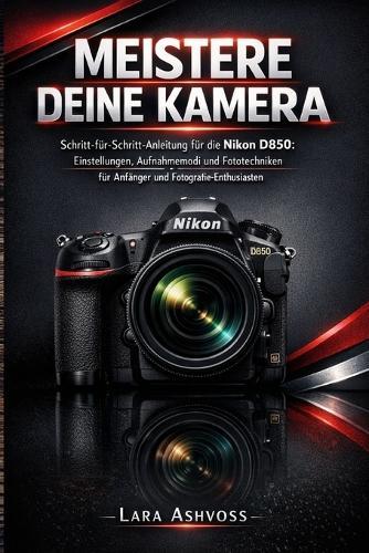 Meistere deine Kamera: Schritt-für-Schritt-Anleitung für die Nikon D850: Einstellungen, Aufnahmemodi und Fototechniken für Anfänger und Fotografie-Enthusiasten
