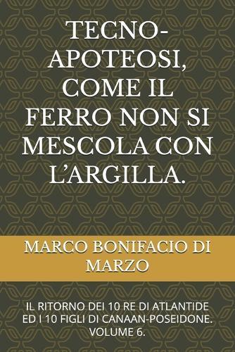 Tecno-Apoteosi, Come Il Ferro Non Si Mescola Con l'Argilla.: Il Ritorno Dei 10 Re Di Atlantide Ed I 10 Figli Di Canaan-Poseidone. Volume 6.