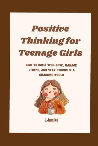 Positive Thinking for Teenage Girls: How to Build Self-Love, Manage Stress, and Stay Strong in a Changing World