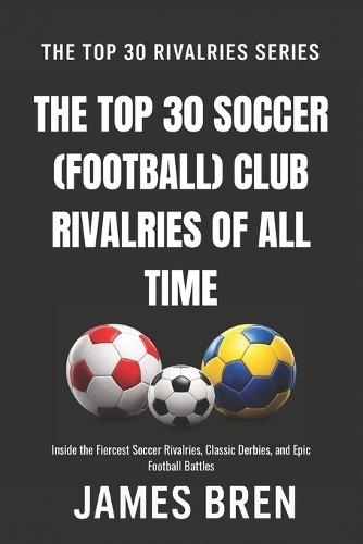 The Top 30 Soccer (Football) Club Rivalries of All Time: Inside the Fiercest Soccer Rivalries, Classic Derbies, and Epic Football Battles
