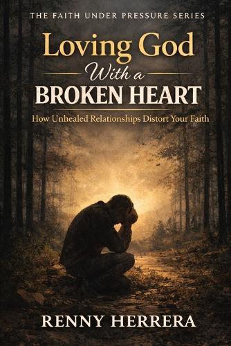 Loving God With a Broken Heart: How Unhealed Relationships Distort Your Faith