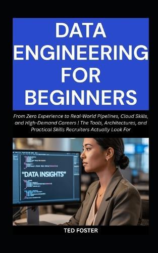 Data Engineering for Beginners: From Zero Experience to Real-World Pipelines, Cloud Skills, and High-Demand Careers The Tools, Architectures, and Practical Skills Recruiters Actually Look For