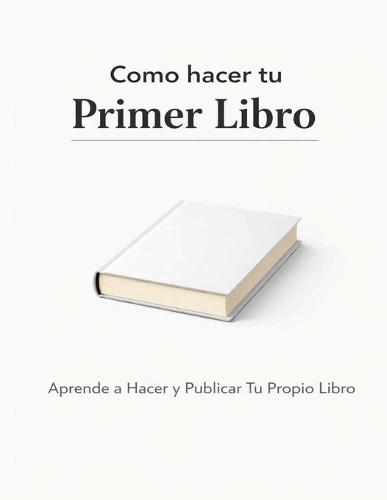 Como hacer tu Primer Libro: Aprende a Hacer y Publicar Tu Propio Libro