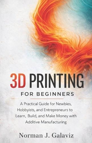 3D Printing for Beginners: A Practical Guide for Newbies, Hobbyists, and Entrepreneurs to Learn, Build, and Make Money with Additive Manufacturing