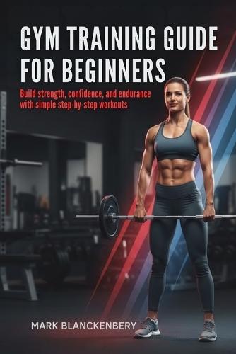 Gym Training Guide for Beginners: Build strength, confidence, and endurance with simple step-by-step workouts