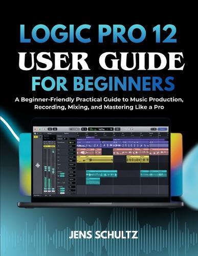 Logic Pro 12 User Guide for Beginners: A Beginner-Friendly Practical Guide to Music Production, Recording, Mixing, and Mastering Like a Pro
