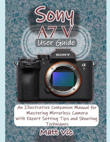 Sony A7 V User Guide: An Illustrative Companion Manual for Mastering Mirrorless Camera with Expert Setting Tips and Shooting Techniques