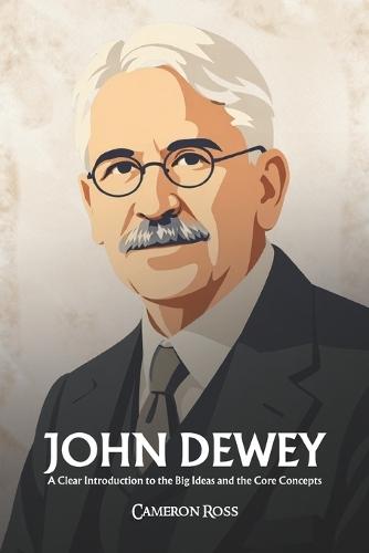 John Dewey: A Clear Introduction to the Big Ideas and the Core Concepts