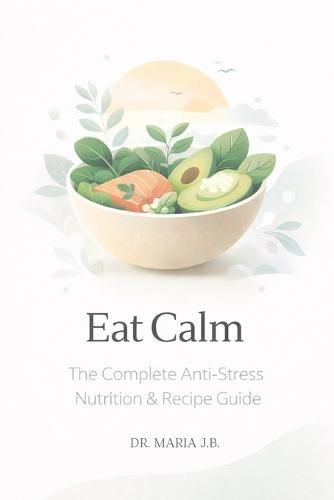Eat Calm: The Complete Anti-Stress Nutrition & Recipe Guide