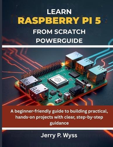 Learn Raspberry Pi 5 from Scratch Powerguide: A beginner-friendly guide to building practical, hands-on projects with clear, step-by-step guidance