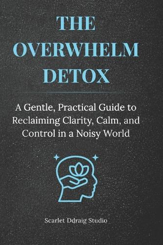 The Overwhelm Detox: A Gentle, Practical Guide to Reclaiming Clarity, Calm, and Control in a Noisy World