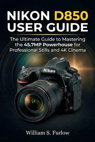 Nikon D850 User Guide: The Ultimate Guide to Mastering the 45.7MP Powerhouse for Professional Stills and 4K Cinema