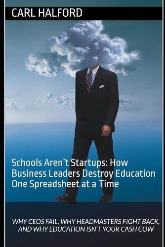 Schools Aren't Startups: How Business Leaders Destroy Education One Spreadsheet at a Time: Why CEOs Fail, Why Headmasters Fight Back, and Why Education Isn't Your Cash Cow