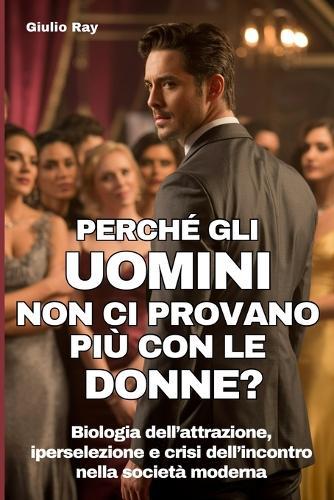 Perchè Gli Uomini Non CI Provano Più Con Le Donne?: Biologia dell'attrazione, iperselezione e crisi dell'incontro nella società moderna