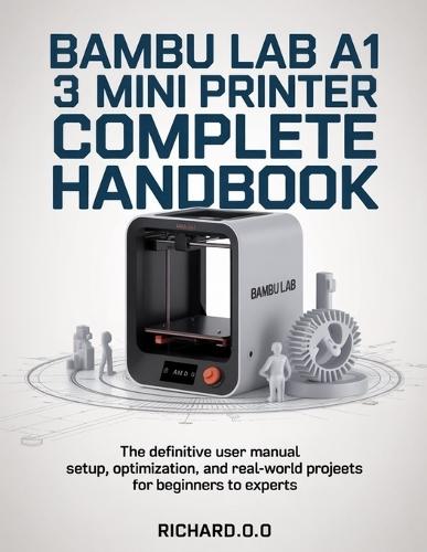 Bambu Lab A1 Mini 3D Printer Complete Handbook: The Definitive User Manual Setup, Optimization, and Real-World Projects for Beginners to Experts