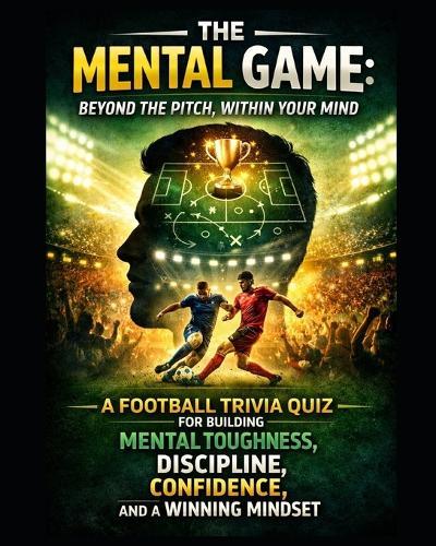 The Mental Game: Beyond the Pitch, Within Your Mind: A Football Trivia Quiz for Building Mental Toughness, Discipline, Confidence, Winning Mindset